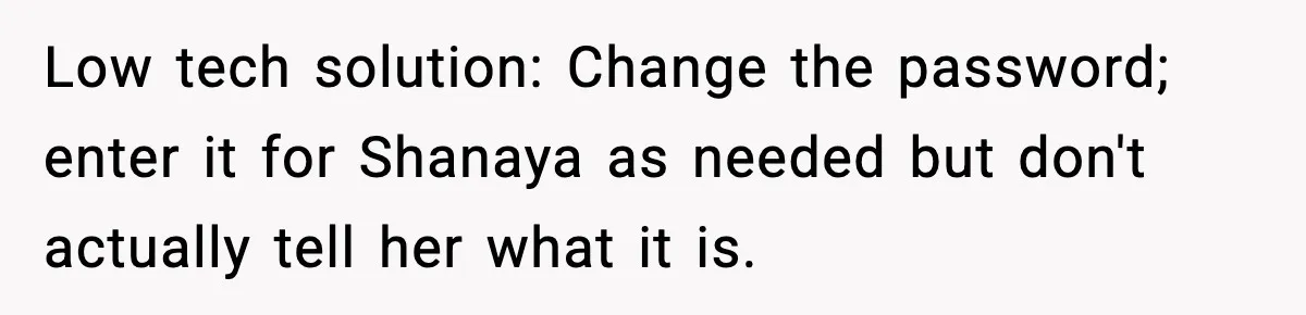 Low tech solution: Change the password; enter it for Shanaya as needed but don't actually tell her what it is.