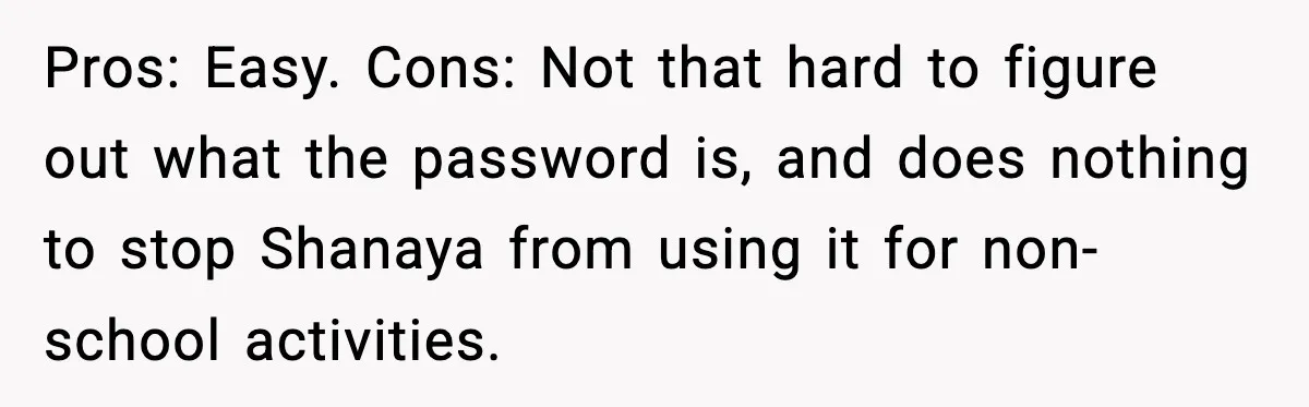 Pros: Easy. Cons: Not that hard to figure out what the password is, and does nothing to stop Shanaya from using it for non-school activities.