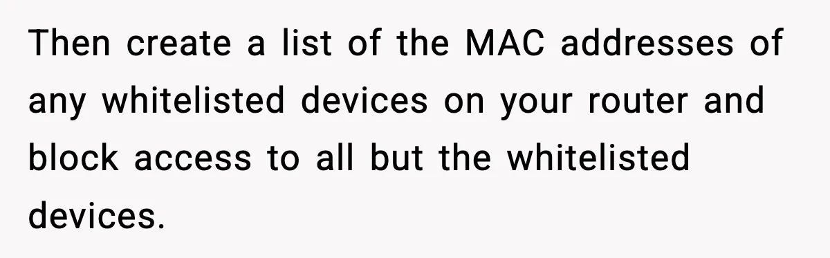 Then create a list of the MAC addresses of any whitelisted devices on your router and block access to all but the whitelisted devices.