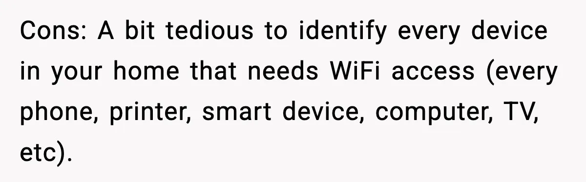 Cons: A bit tedious to identify every device in your home that needs WiFi access (every phone, printer, smart device, computer, TV, etc).