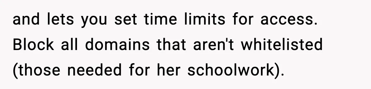 and lets you set time limits for access. Block all domains that aren't whitelisted (those needed for her schoolwork).