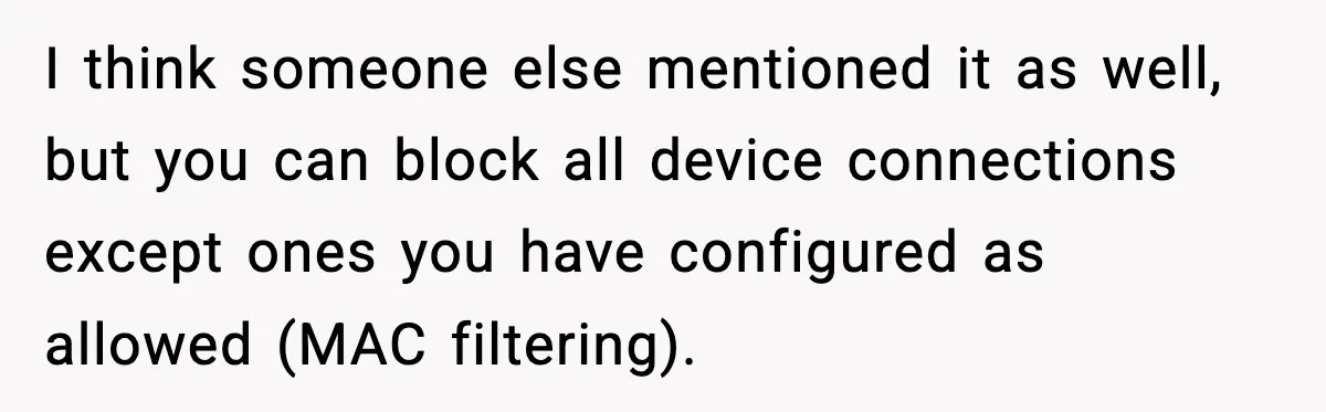 I think someone else mentioned it as well, but you can block all device connections except ones you have configured as allowed (MAC filtering).