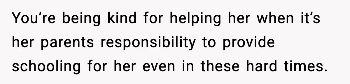 You’re being kind for helping her when it’s her parents responsibility to provide schooling for her even in these hard times.