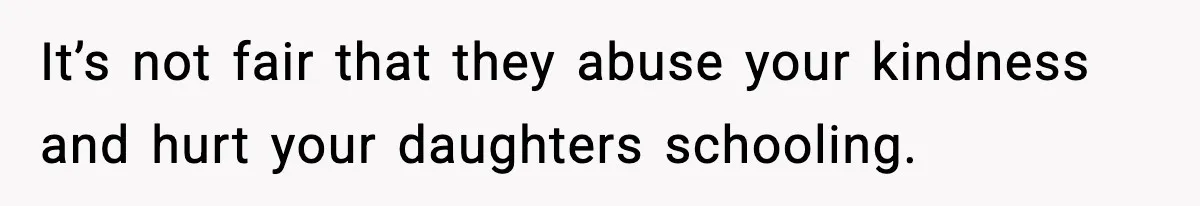 It’s not fair that they abuse your kindness and hurt your daughters schooling.