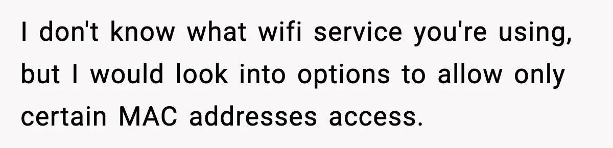 I don't know what wifi service you're using, but I would look into options to allow only certain MAC addresses access.