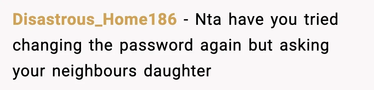 Disastrous_Home186 − Nta have you tried changing the password again but asking your neighbours daughter