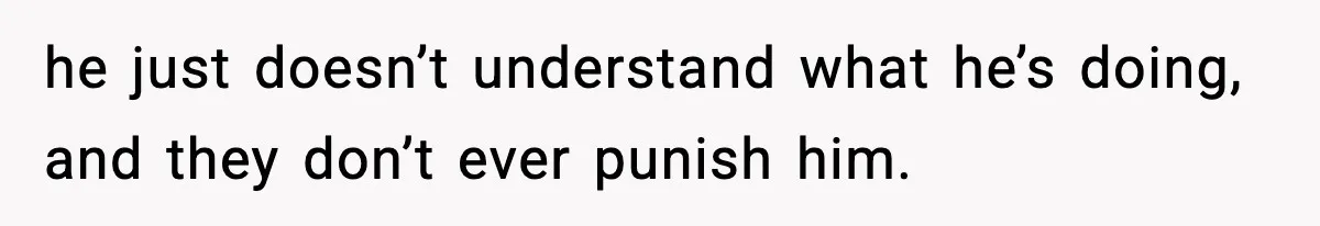 he just doesn’t understand what he’s doing, and they don’t ever punish him.
