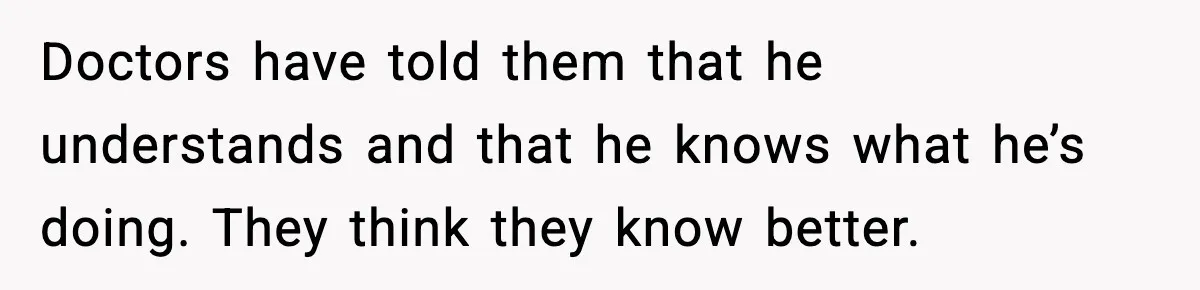 Doctors have told them that he understands and that he knows what he’s doing. They think they know better.