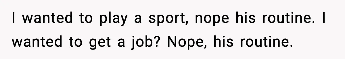 I wanted to play a sport, nope his routine. I wanted to get a job? Nope, his routine.