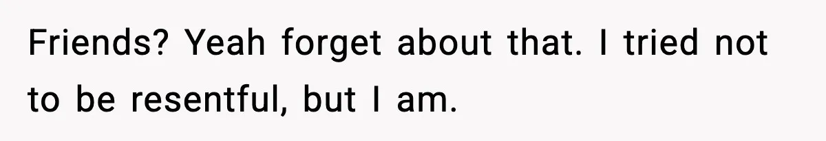Friends? Yeah forget about that. I tried not to be resentful, but I am.