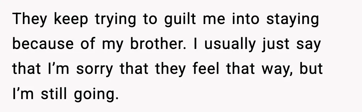 They keep trying to guilt me into staying because of my brother. I usually just say that I’m sorry that they feel that way, but I’m still going.