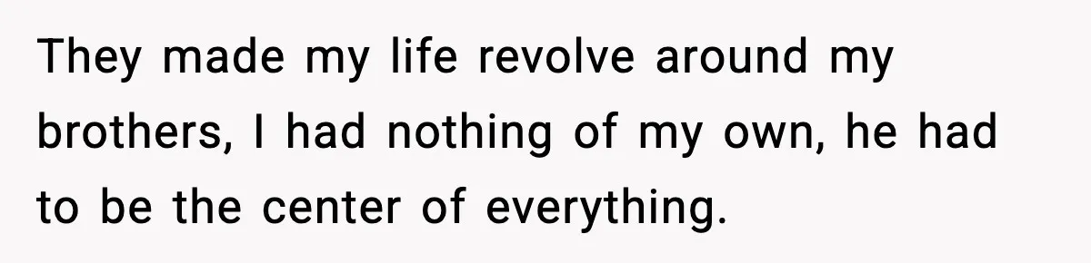 They made my life revolve around my brothers, I had nothing of my own, he had to be the center of everything.