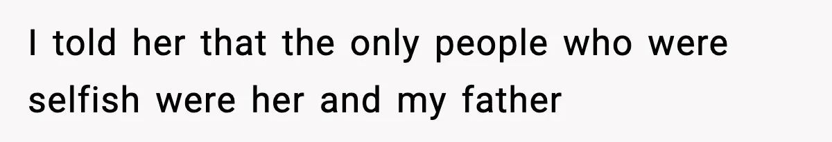 I told her that the only people who were selfish were her and my father
