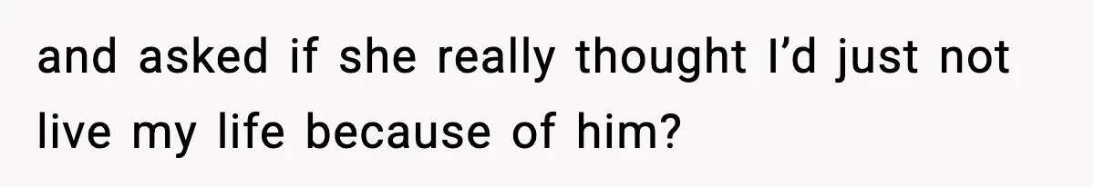 and asked if she really thought I’d just not live my life because of him?