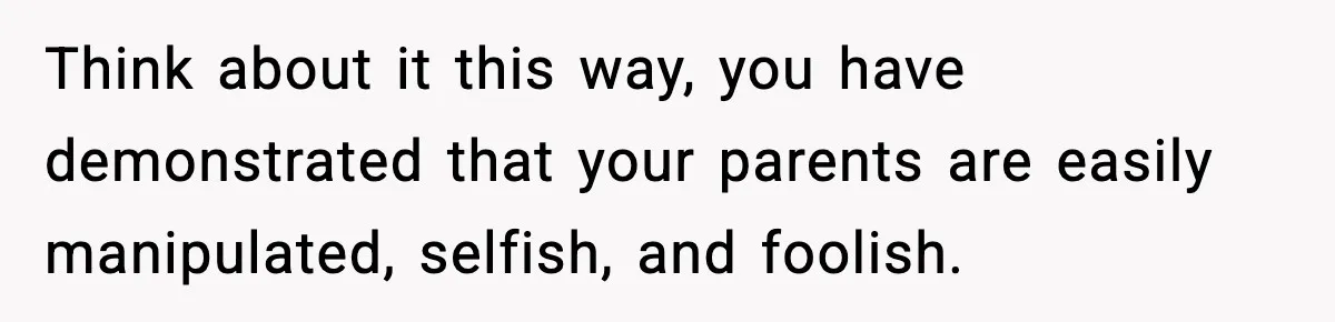 Think about it this way, you have demonstrated that your parents are easily manipulated, selfish, and foolish.
