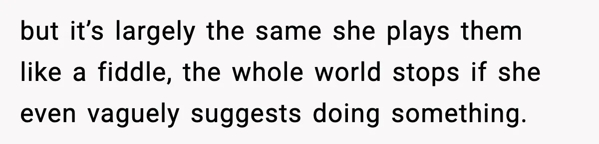 but it’s largely the same she plays them like a fiddle, the whole world stops if she even vaguely suggests doing something.