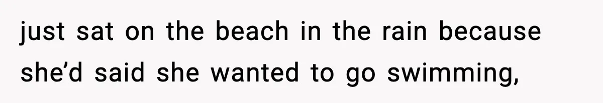 just sat on the beach in the rain because she’d said she wanted to go swimming,