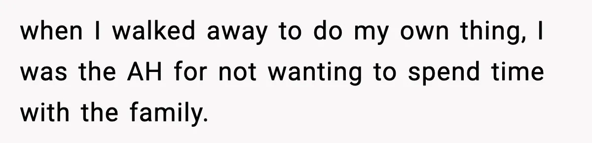 when I walked away to do my own thing, I was the AH for not wanting to spend time with the family.