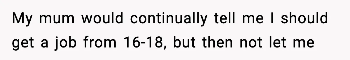 My mum would continually tell me I should get a job from 16-18, but then not let me