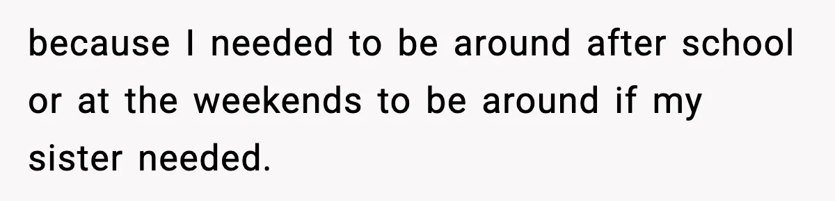 because I needed to be around after school or at the weekends to be around if my sister needed.