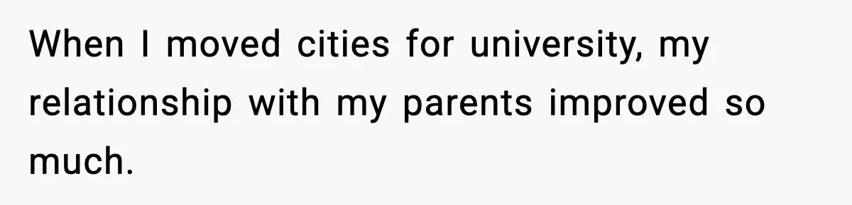 When I moved cities for university, my relationship with my parents improved so much.