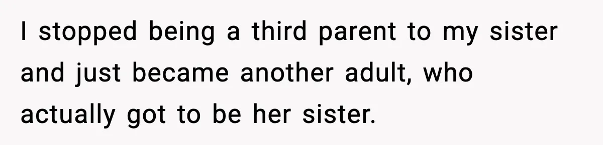 I stopped being a third parent to my sister and just became another adult, who actually got to be her sister.