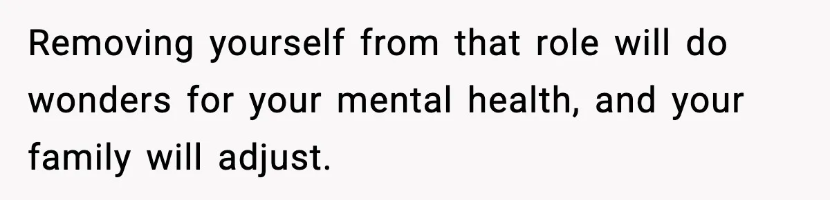 Removing yourself from that role will do wonders for your mental health, and your family will adjust.
