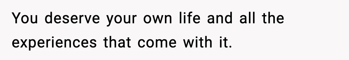 You deserve your own life and all the experiences that come with it.