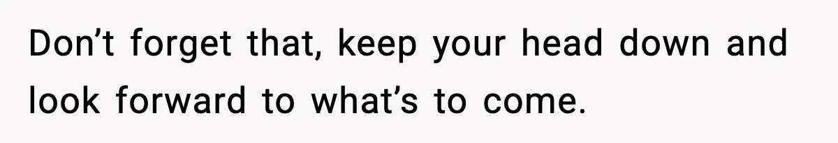 Don’t forget that, keep your head down and look forward to what’s to come.