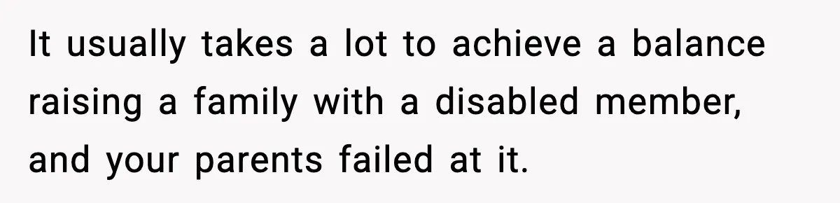 It usually takes a lot to achieve a balance raising a family with a disabled member, and your parents failed at it.