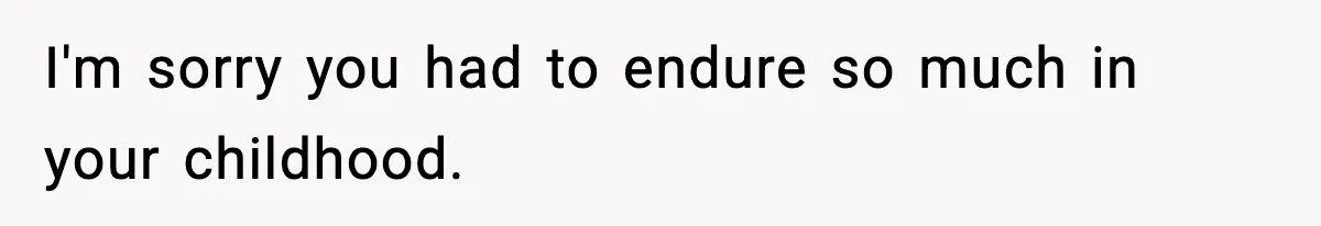 I'm sorry you had to endure so much in your childhood.