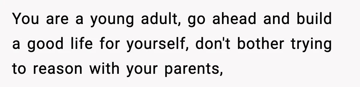 You are a young adult, go ahead and build a good life for yourself, don't bother trying to reason with your parents,