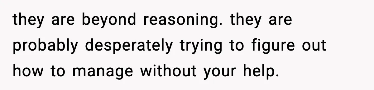 they are beyond reasoning. they are probably desperately trying to figure out how to manage without your help.