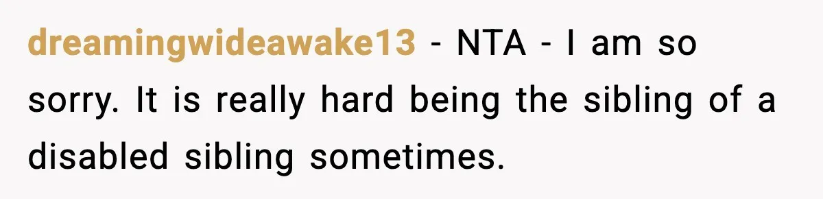 dreamingwideawake13 − NTA - I am so sorry. It is really hard being the sibling of a disabled sibling sometimes.