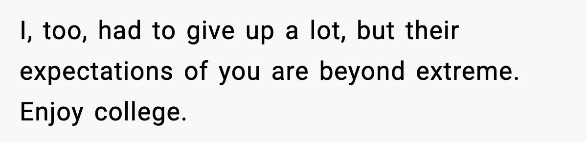I, too, had to give up a lot, but their expectations of you are beyond extreme. Enjoy college.