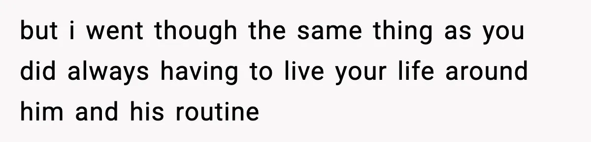 but i went though the same thing as you did always having to live your life around him and his routine