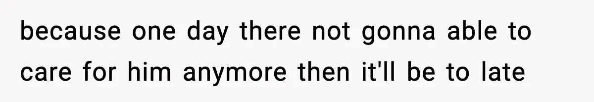because one day there not gonna able to care for him anymore then it'll be to late