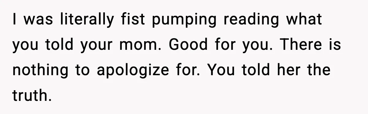 I was literally fist pumping reading what you told your mom. Good for you. There is nothing to apologize for. You told her the truth.