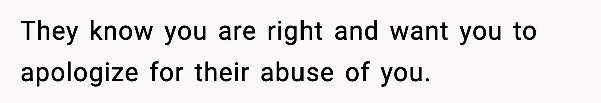 They know you are right and want you to apologize for their abuse of you.