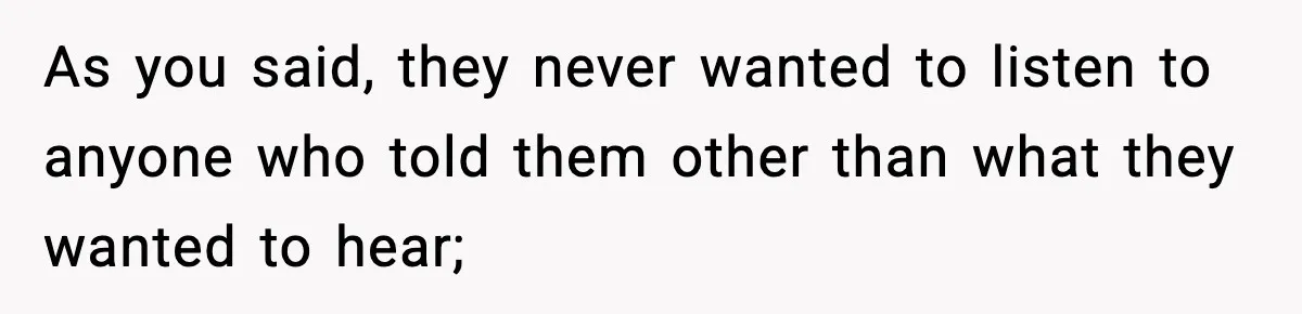 As you said, they never wanted to listen to anyone who told them other than what they wanted to hear;