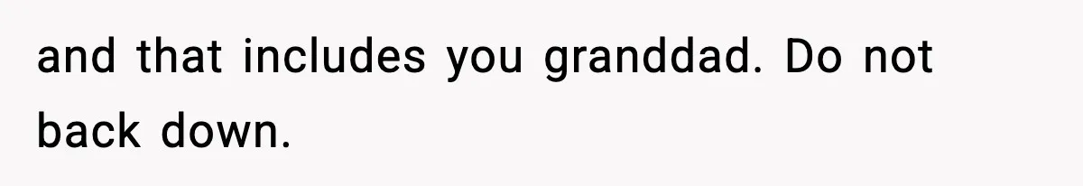 and that includes you granddad. Do not back down.