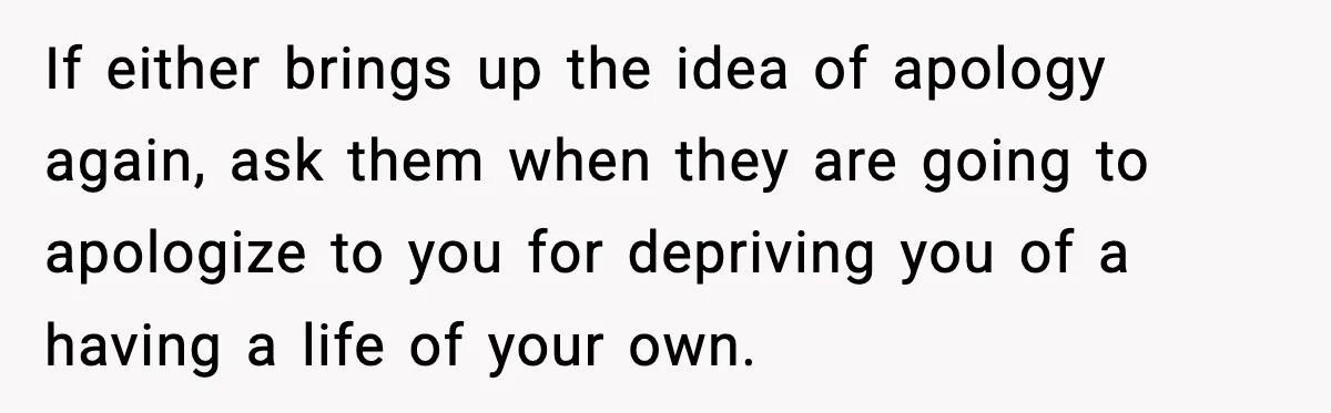 If either brings up the idea of apology again, ask them when they are going to apologize to you for depriving you of a having a life of your own.