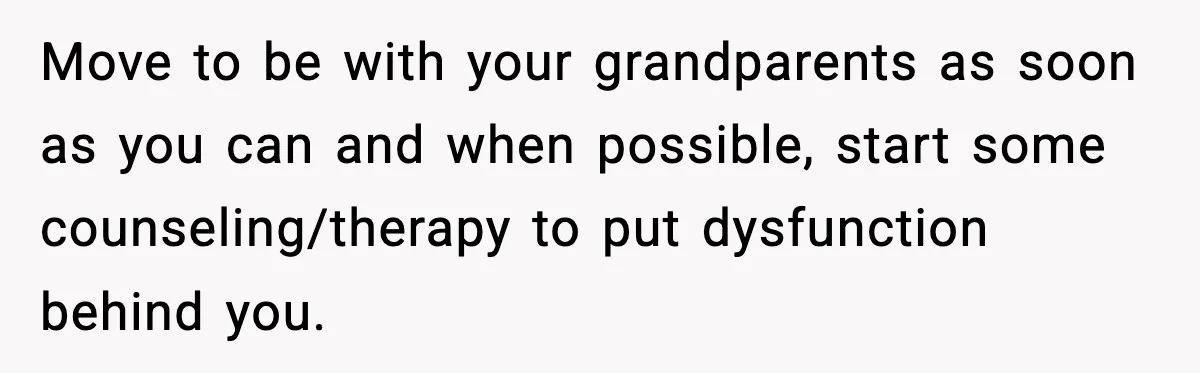 Move to be with your grandparents as soon as you can and when possible, start some counseling/therapy to put dysfunction behind you.