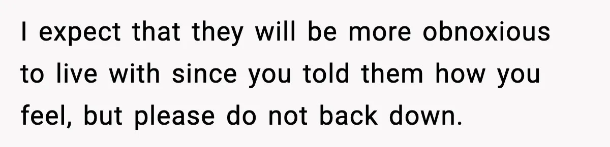 I expect that they will be more obnoxious to live with since you told them how you feel, but please do not back down.