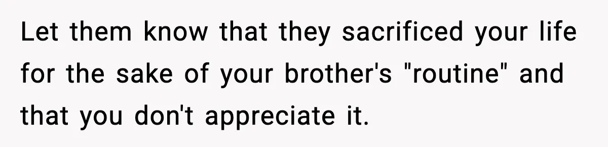 Let them know that they sacrificed your life for the sake of your brother's "routine" and that you don't appreciate it.