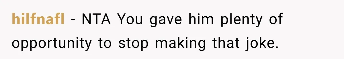 After Repeatedly Crossing Boundaries, This Woman Finally Snapped at Her Hypocritical Friend hilfnafl − NTA You gave him plenty of opportunity to stop making that joke.