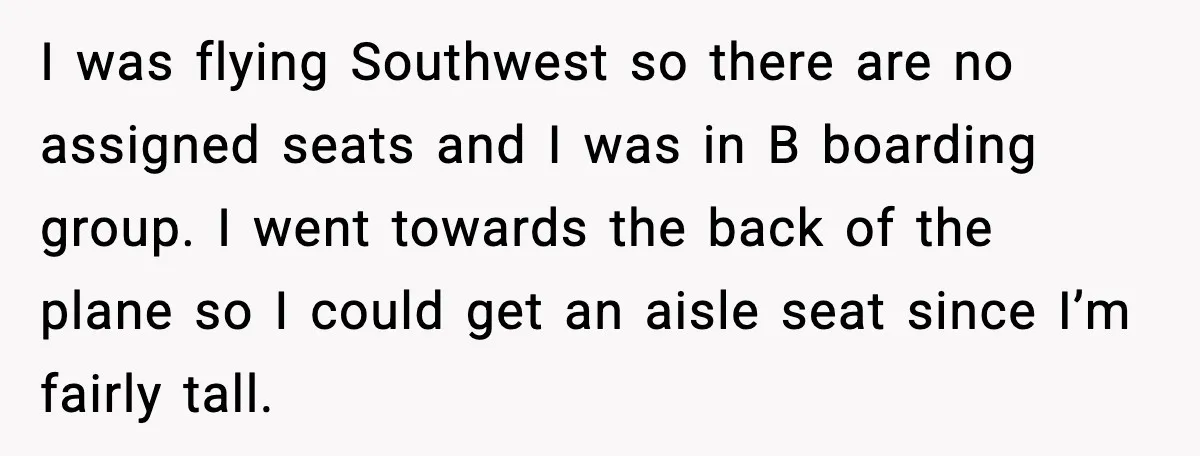 I was flying Southwest so there are no assigned seats and I was in B boarding group. I went towards the back of the plane so I could get an...