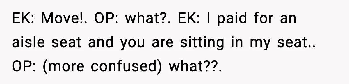 EK: Move!. OP: what?. EK: I paid for an aisle seat and you are sitting in my seat.. OP: (more confused) what??.