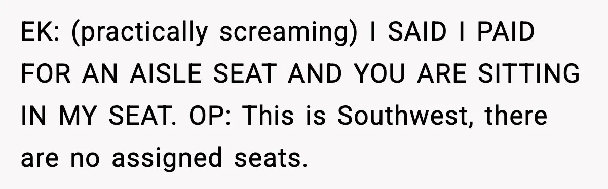 EK: (practically screaming) I SAID I PAID FOR AN AISLE SEAT AND YOU ARE SITTING IN MY SEAT. OP: This is Southwest, there are no assigned seats.