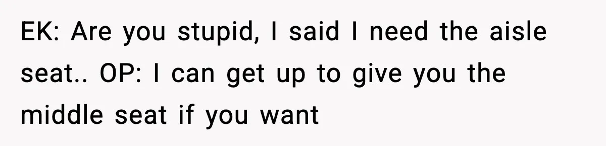 EK: Are you stupid, I said I need the aisle seat.. OP: I can get up to give you the middle seat if you want